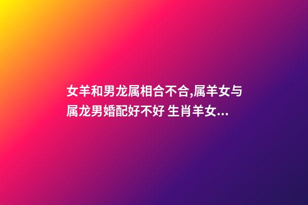 女羊和男龙属相合不合,属羊女与属龙男婚配好不好 生肖羊女和生肖龙男能婚配吗,男属龙和女属羊的婚配好吗-第1张-观点-玄机派